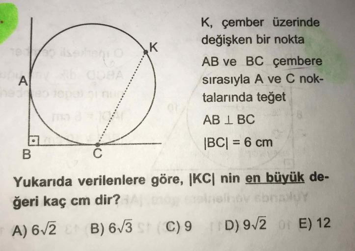 K, çember üzerinde
değişken bir nokta
AB ve BC çembere
sırasıyla A ve C nok-
talarında teğet
AB 1 BC
|BC| = 6 cm
Yukarıda verilenlere göre, |KC| nin en büyük de-
ğeri kaç cm dir?
A) 672 B) 6/
3 C) 9 D) 972 E) 12
