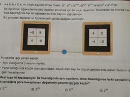 3. a * 0, 0, k, m, n tam sayilari olmak üzere: a.a" -am, (a)" am ve (a.b) = a' b'dir.
Bir ögretmen öğrencilerine üslü ifadeleri anlatmak icin bir oyun tasarlıyor. Tasarlanan bu oyunda may
tuşa basıldığında her iki tabletten de birer sayının işığı yanıyor.
Bu oyundaki tabletler ve tabletlerdeki sayılar aşağıda verilmiştir.
+
T
Iki tablette işığı yanan sayılar,
. Aynı olduğunda o sayının karesi,
Farklı olduğunda küçük olan sayı taban, büyük olan sayı üs olacak şekilde elde edilen ifadenino
ğeri hesaplanıyor.
Mavi tuşa iki kez basılıyor. İlk basıldığında aynı sayıların, ikinci basıldığında farkh sayıların
1 yandığına göre hesaplanan değerlerin çarpımı en çok kaçtır?
28
B) 220
C) 5
