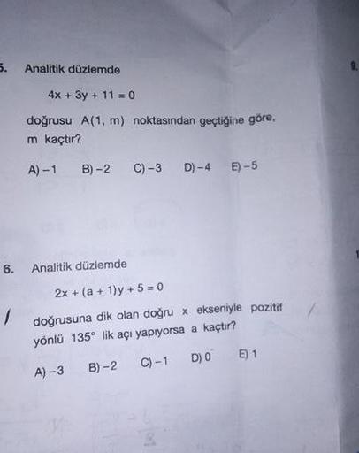 Analitik düzlemde
4x +3y + 11 0
doğrusu A(1, m) noktasından geçtiğine göre,
m kaçtır?
A) -1
B) -2
C) -3 D) -4 E)-5
6.
Analitik düzlemde
2x + (a + 1)y + 5 = 0
doğrusuna dik olan doğru x ekseniyle pozitif
yönlü 135° lik açı yapıyorsa a kaçtır?
C) -1
D) 0 E)