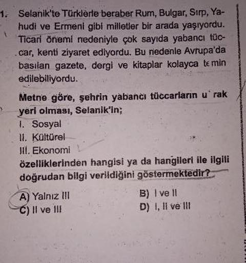 1.
Selanik'te Türklerle beraber Rum, Bulgar, Sirp, Ya-
hudi ve Ermeni gibi milletler bir arada yaşıyordu.
Ticari önemi nedeniyle çok sayıda yabancı tüc-
car, kenti ziyaret ediyordu. Bu nedenle Avrupa'da
basılan gazete, dergi ve kitaplar kolayca te min
edil