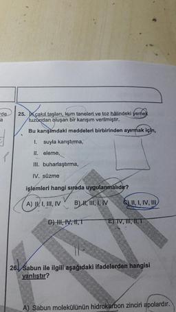 de
25. Ir cakıl taşları, kum taneleri ve toz hâlindeki yemek
tuzundan oluşan bir karışım verilmiştir.
Bu karışımdaki maddeleri birbirinden ayırmak için,
I.
suyla karıştırma,
II. eleme,
III. buharlaştırma,
IV. süzme
işlemleri hangi sipada uygulanmalıdır?
A) I, I, III, IV B) X, II, I, IV C) II, I, IV,
D)
, 14, 11,7
EJ TV, , 11, 12
26) Sabun ile ilgili aşağıdaki ifadelerden hangisi
yanlıştır?
A) Sabun molekülünün hidrokarbon zinciri apolardır.
