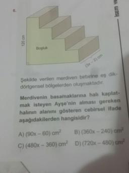 -IsEm
120 cm
Boşluk
(3x - 2) om
Şekilde verilen merdiven birbirine eş dik-
dörtgensel bölgelerden oluşmaktadır.
Merdivenin basamaklarına hali kaplat-
mak isteyen Ayşe'nin alması gereken
halinin alanını gösteren cebirsel ifade
aşağıdakilerden hangisidir?
A) (90x - 60) cm? B)(360x - 240) cm
C) (480x - 360) crn? D) (720x - 480) cm?