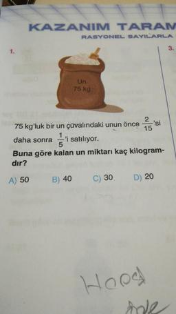 KAZANIM TARAM
RASYONEL SAYILARLA
3.
Un
75 kg
75 kgʻluk bir un çuvalındaki unun önce si
daha sonra 1 'i satılıyor.
Buna göre kalan un miktarı kaç kilogram-
dır?
A) 50 B) 40 C) 30 D) 20
Hood