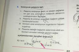 6. Embriyonik gelişimle ilgili,
1. Plasenta embriyoya besin ve oksijen saglama-
nin yanı sıra, embriyonun metabolik atıklarının
uzaklaştırılmasını da sağlar.
II. Plasenta ile embriyo arasındaki bağlantı göbek
kordonuyla kurulur.
III. Amniyon sivisi embriyonun organlarının hepsini
kuşatmaz.
IV. Plasenta bebeğin bağışıklık sisteminde etkili an-
tikorların anneden bebeğe geçişini sağlar.
açıklamalarından hangileri doğrudur?
A) I ve II
B Well
C) II ve Il
D) mive IV
Din ve IV