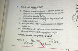 6. Embriyonik gelişimle ilgili,
1. Plasenta embriyoya besin ve oksijen saglama-
nin yanı sıra, embriyonun metabolik atıklarının
uzaklaştırılmasını da sağlar.
II. Plasenta ile embriyo arasındaki bağlantı göbek
kordonuyla kurulur.
III. Amniyon sivisi embriyonun organlarının hepsini
kuşatmaz.
IV. Plasenta bebeğin bağışıklık sisteminde etkili an-
tikorların anneden bebeğe geçişini sağlar.
açıklamalarından hangileri doğrudur?
A) I ve II
B Well
C) II ve Il
D) mive IV
Din ve IV
