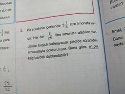 Bull
depodaki
vardır?
durum-
ulunuz.
I lira,
3. Bir sürahinin içerisinde 35 litre limonata var-
1. Emel,
a para
Buna
sayfa
mbara-
dir. Her biri 25
litre limonata alabilen bar-
"
daklar boşluk kalmayacak şekilde sürahideki
limonatayla dolduruluyor. Buna göre, en çok
kaç bardak doldurulabilir?
lari
