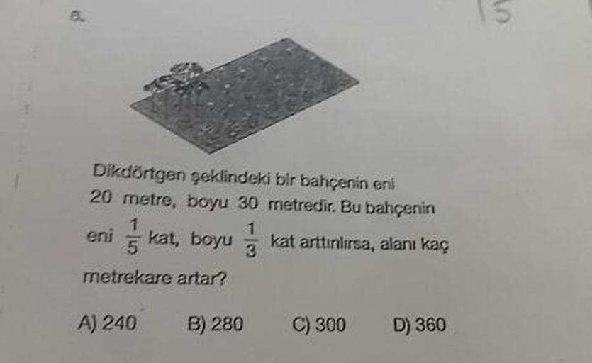 Dikdörtgen şeklindeki bir bahçenin eni
20 metre, boyu 30 metredir. Bu bahçenin
eni kat, boyu k at arttırılırsa, alanı kaç
metrekare artar?
A) 240 B) 280 C) 300 D) 360
