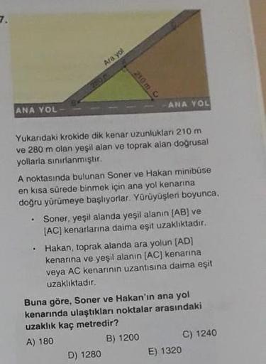 Ara yol
ANA YOL
ANA YOL -
Yukarıdaki krokide dik kenar uzunlukları 210 m
ve 280 m olan yeşil alan ve toprak alan doğrusal
yollarla sınırlanmıştır.
A noktasında bulunan Soner ve Hakan minibüse
en kısa sürede binmek için ana yol kenarına
doğru yürümeye başlı