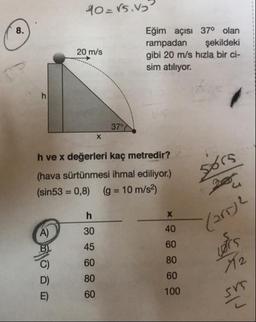40=rs.vg
20 m/s
Eğim açısı 37° olan
rampadan şekildeki
gibi 20 m/s hızla bir ci-
sim atılıyor.
37°N
65
h ve x değerleri kaç metredir?
(hava sürtünmesi ihmal ediliyor.)
(sin53 = 0,8) (g = 10 m/s2)
(arrje
