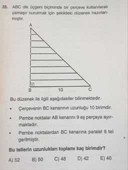 35. ABC dik Üçgeni biçiminde bir çerçeve kullanılarak
çamaşır kurutmak için şekildeki düzenek hazırlan-
mıştır.
10
Bu düzenek ile ilgili aşağıdakiler bilinmektedir.
Çerçevenin BC kenarının uzunluğu 10 birimdir.
Pembe noktalar AB kenarini 9 eş parçaya ayır-
maktadır.
Pembe noktalardan BC kenarına paralel 8 tel
gerilmiştir.
Bu tellerin uzunlukları toplamı kaç birimdir?
A) 52 B) 50 C) 48 D) 42 E) 40
