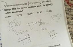 5. Bir adam borcunun önce
ini, sonra
Geriye 220 lira borcu kaldığına göre, ilk ödediği
miktar kaç liradır?
ünü ödüyor.
A) 60
B) 70
C) 80
D) 90
E) 100
S1915
30163
22014
20
22015
T02206
+ gg
319
55
44
264
kalanın
