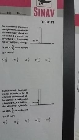 =_Boy_. Not_
Bos_Net
SINAV
TEST 13
Sürtünmelerin önemsen-
mediği ortamda yerden 50
m/s hızla düşey olarak ats-
lan cismin 3 s sonraki hız
büyükloga v. 8 5 sonraki
hız büyüklogov, olduğu-
na göre, , oranı kaçtır?
(= 10 m/s)
50 ml
anglio
Sürtünmelerin önemsen-
mediği ortamda yerden 60
m/s hızla düşey olarak ati-
lan cismin 2.s dekl yerden
yüksekligi h,, 8.s deki yer-
den yüksekligi h, olduğu
60m's
na göre, ha
dre oranı kaçtır?
(g = 10 ms)