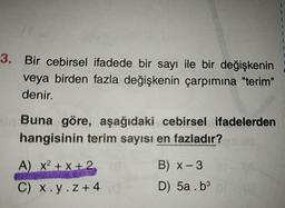3. Bir cebirsel ifadede bir sayı ile bir değişkenin
veya birden fazla değişkenin çarpımına "terim"
denir.
Buna göre, aşağıdaki cebirsel ifadelerden
hangisinin terim sayısı en fazladır?
A) x2 + x + 2,
B) x- 3
C) x.y.z+4
D) 5a . b3