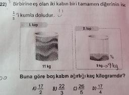 22) Birbirine eş olan iki kabın biri tamamen diğerinin ise
2'i kumla doludur.
L kap
n. kap
3 kg->9 kg
Buna göre boş kabın ağırlığı kaç kilogramdır?
11 kg
A) 17
B) 22
C) 26
D)
4