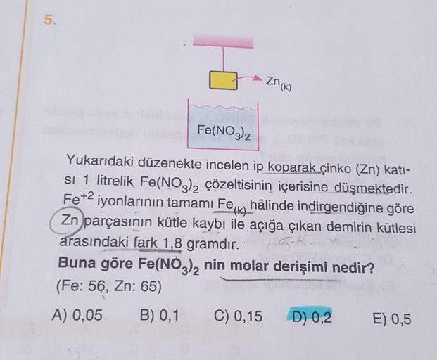 Znow
Fe(NO3)2
Yukarıdaki düzenekte incelen ip koparak çinko (Zn) kati-
si 1 litrelik Fe(NO2), çözeltisinin içerisine düşmektedir.
Fe+2 iyonlarının tamamı Feix hâlinde indirgendiğine göre
Zn parçasının kütle kaybı ile açığa çıkan demirin kütlesi
arasındaki 