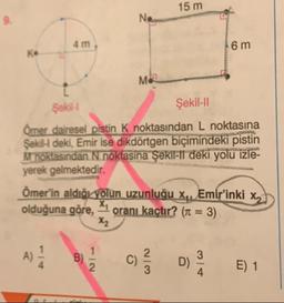 15 m
6 m
Şekil
Şekil-11
Ömer dairesel pistin K noktasından L noktasına
Sekil deki, Emir ise dikdörtgen biçimindeki pistin
M noktasından N noktasına Şekil-il deki yolu izle-
yerek gelmektedir.
Ömer'in aldığı yolun uzunluğu xq, Emir'inki xx
olduğuna göre, 1 oranı kaçtır? (1 = 3)
E) 1
+