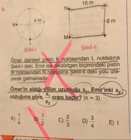 15 m
6 m
Şekil
Şekil-11
Ömer dairesel pistin K noktasından L noktasına
Sekil deki, Emir ise dikdörtgen biçimindeki pistin
M noktasından N noktasına Şekil-il deki yolu izle-
yerek gelmektedir.
Ömer'in aldığı yolun uzunluğu xq, Emir'inki xx
olduğuna göre, 1 oranı kaçtır? (1 = 3)
E) 1
+
