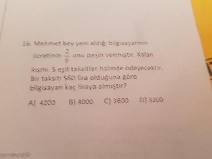 16. Mehmet bey yeni alds bilgisayarının
ücretinin unu peşin vermiştir. Kalan
kesme 5 eşit taksitler halinde ödeyecektir.
Bir taksiti 560 lira olduğuna göre
bilgisayan kaç liraya almıştır?
A) 4200 B) 4000 C) 3600 D) 3200