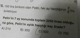 15. 150 lira birikimi olan Pelin, her ay harçlığının günü
biriktiriyor.
Pelin'in 7 ay sonunda toplam 2250 lirası olduğu-
na göre, Pelin'in aylık harçlığı kaç liradır?
A) 210 B) 350 C) 500 D) 700
