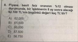 8. Piyasa basit faiz oranının %12 olması
durumunda, bir işletmenin 8 ay sonra alacağı
62.100 TL'nin bugünkü değeri kaç TL'dir?
A) 62.000
B) 61.500
C) 60.000
D) 57.500
E) 56.750