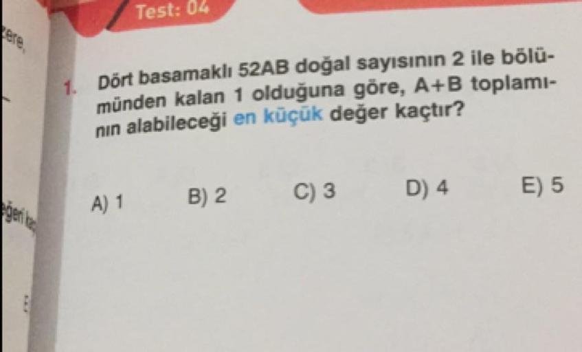 Test: 04
Dört basamaklı 52AB doğal sayısının 2 ile bölü-
münden kalan 1 olduğuna göre, A+B toplami-
nin alabileceği en küçük değer kaçtır?
A) 1
B) 2
C)3
D) 4
E) 5