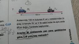 60
- LM
- 100 m
am-
Aralarında 100 m bulunan K ve L noktalarından iki
m/s CAP araç sırasıyla 3V ve V lik sabit hızlar ile aynı anda
M'ye doğru harekete başlıyorlar.
bir 05 Araçlar M noktasında yan yana geldiklerine
göre, LM yolu kaç metredir?
> KAVRAMA