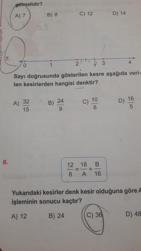 gelmelidir?
A)
7
B) 8
C) 12
D) 14
Lipi
10
Sayı doğrusunda gösterilen kesre aşağıda veri
len kesirlerden hangisi denktir?
A) 32B
) 24
C) 10
D) 16
12
8
-
=
-
18
A
=
B
16
Yukarıdaki kesirler denk kesir olduğuna göre !
işleminin sonucu kaçtır?
A) 12 B) 24 (C)
