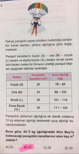 Yamaç paraşütü yapan pilotların kullandığı paraşü-
tün kanat alanları, pilotun ağırlığına göre değiş-
mektedir.
Paraşüt kanatlarını küçük (S) - orta (M) - büyük
(L) beden ve ekstra büyük (XL) beden olmak üzere
dört beden üreten bir firmanın ürettiği paraşü