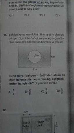 yun vardır. Bu çiftliğe en az kaç koyun kati-
lirsa bu çiftlikten seçilen bir hayvanın koyun
olma olasılığı %50 olur?
A) 1
B) 2
D3
D) 4
11. Şekilde kenar uzunlukları 6 m ve 8 m olan dik-
dörtgen biçimli bir bahçe ve içinde yarıçapı 2 m
olan daire şeklinde havuzun krokisi verilmiştir.
2 m
8 m
Buna göre, bahçenin üstünden atılan bir
taşın havuza düşmeme olasılığı aşağıdaki-
lerden hangisidir? ( yerine 3 alınız.)
A)
B
C
D
5m
küçük
balik
büyük
balik
20m
