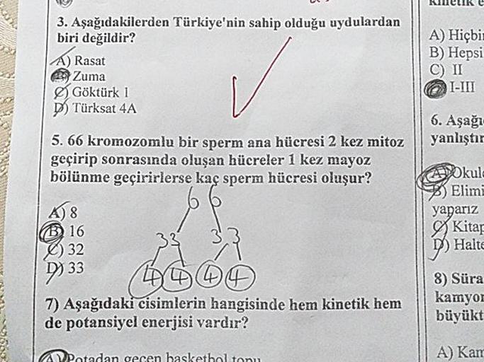 KNIKE
3. Aşağıdakilerden Türkiye'nin sahip olduğu uydulardan
biri değildir?
A) Rasat
zu Zuma
Göktürk 1
DTürksat 4A
A) Hiçbi
B) Hepsi
C) II
@I-III
6. Aşağı
yanlıştır
5.66 kromozomlu bir sperm ana hücresi 2 kez mitoz
geçirip sonrasında oluşan hücreler 1 kez