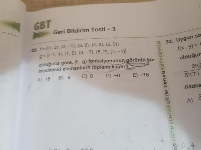 GBT
Geri Bildirim Testi - 3
8 f= {(1, 2), (2, -1), (3, 0), (4,2), (5,3)}
=(-1, 4), (1,5), (3-7), (5,2), (7, -1)}
olduğuna göre, (f.g) fonksiyonunun görüntü kü-
mesindeki elemanların toplamı kaçtır?
A) 16 B) 8 CO D ) -8 E) -16
33. Uygun şa
f(x. y)=4
olduğur