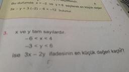 Bu durumda x
seçilmelidir.
durumda X -2 ve y=6 secilerek en kocok deget
3x - y = 3.(-2) - 6 = -12 bulunur.
x ve y tam sayilardir.
-6 < x <4
3<y<6
ise 3x - 2y ifadesinin en küçük değeri kaçtir?