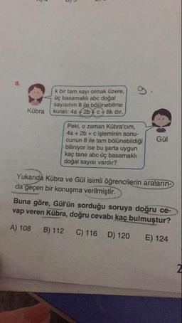 .
k bir tam sayı olmak üzere,
Üç basamaklı abc doğal
sayisinin 8 ile bölünebilme
kuralı: 4a + 2b FC = 8k dir.
Gül
Peki, o zaman Kübra'cim,
4a + 2b + c işleminin sonu-
cunun 8 ile tam bölünebildiği
biliniyor ise bu şarta uygun
kaç tane abc üç basamaklı
doğal sayısı vardır?
Yukanda Kübra ve Gül isimli öğrencilerin araların-
da geçen bir konuşma verilmiştir.
Buna göre, Gül'ün sorduğu soruya doğru ce-
vap veren Kübra, doğru cevabı kaç bulmuştur?
A) 108 B) 112 C) 116 D) 120 E) 124