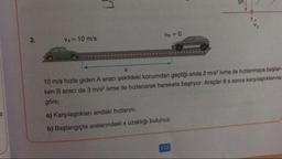 Vg = 0
2.
VA= 10 m/s
10 m/s hızla giden A aracı şekildeki konumdan geçtiği anda 2 m/s? ivme ile hızlanmaya başlar
ken B aracı da 3 m/s2 ivme ile hızlanarak harekete başlıyor. Araçlar 8 s sonra karşılaştıklarına
göre;
a) Karşılaştıkları andaki hızlarını,
b) Başlangıçta aralarındaki x uzaklığı bulunuz.
115