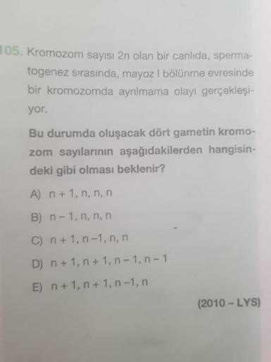105. Kromozom sayısı 2n olan bir canlıda, sperma-
togenez sırasında, mayoz I bölünme evresinde
bir kromozomda ayrılmama olayı gerçekleşi-
yor.
Bu durumda oluşacak dört gametin kromo-
zom sayılarının aşağıdakilerden hangisin-
deki gibi olması beklenir?
A) n