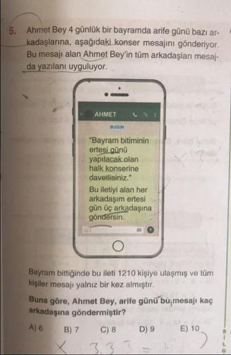 5. Ahmet Bey 4 günlük bir bayramda arife günü bazı ar-
kadaşlarına, aşağıdaki konser mesajını gönderiyor.
Bu mesajı alan Ahmet Bey'in tüm arkadaşları mesaj-
da yazılanı uyguluyor.
AHMET
с
BUGON
"Bayram bitiminin
ertesi günü
yapılacak olan
halk konserine
da