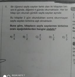 Bir öğrenci sayfa sayıları farklı olan iki kitaptan biri-
sini 6 günde, diğerini 4 günde okumaktadır. Her bir
kitap için okunan günlük sayfa sayıları aynıdır.
Bu kitaplar 2 gün okunduktan sonra okunmayan
sayfa sayıları birbirine eşit olmaktadır.
Buna göre, kitapların sayfa sayılarının birbirine
oranı aşağıdakilerden hangisi olabilir?
ON
E
REDMI NOTE 7