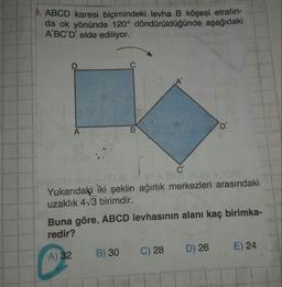 P. ABCD karesi biçimindeki levha B köşesi etrafın-
da ok yönünde 120° döndürüldüğünde aşağıdaki
A'BC'D' elde ediliyor.
A
Yukarıdaki iki şeklin ağırlık merkezleri arasındaki
uzaklık 413 birimdir.
Buna göre, ABCD levhasının alanı kaç birimka-
redir?
A) 32 B) 30 C) 28 D) 26 E) 24
