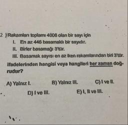 2 )Rakamları toplam: 4008 olan bir sayı için
1. En az 446 basamaklı bir sayıdır.
II. Birler basamağı 3'tar.
III. Basamak sayısı en az iken rakamlarından biri 3'tür.
ifadelerinden hangisi veya hangileri her zaman doğu
rudur?
A) Yalnızl. B) Yalnız III. C) I ve II.
D) I ve III. E), Il ve III.
