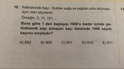 10. Palindromik Sayı : Soldan sağa ve sağdan sola okunuşu
aynı olan sayılardır.
Örneğin, 0, 11, 101 ...
Buna göre 1 den başlayıp 1000'e kadar içinde pa-
lindromik sayı olmayan sayı dizisinde 1000 sayısı
kaçıncı sıradadır?
A) 892
B) 900
C) 901
D) 910
E) 911
