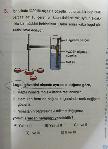 3. içerisinde %20'lik nişasta çözeltisi bulunan bir bağırsak
parçası saf su içeren bir kaba daldırılarak uygun sıcak-
likta bir müddet bekletiliyor. Daha sonra kaba lugol çö-
zeltisi ilave ediliyor.
Bağırsak parçası
1%20'lik nişasta
çözeltisi
K.
H Saf su
L