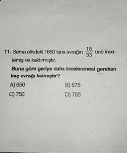 11. Sema elindeki 1650 tane evrağın 10 ünü inco
lemiş ve kaldırmıştır.
Buna göre geriye daha incelenmesi gereken
kaç evrağı kalmıştır?
A) 650
B) 675
C) 750
D) 765