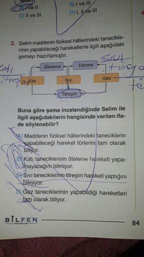Tvell
C) II ve III
B) I ve III
D) I, IWE III
2. Selim maddenin fiziksel hâllerindeki tanecikle-
rinin yapabileceği hareketlerle ilgili aşağıdaki
şemayı hazırlamıştır.
Catı
Oteleme Dönme Uneya
SIVI
Gaz
itresin Kati
Titreşim
Buna göre şema incelendiğinde Sel