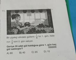 11.
Bir çiçekçi elindeki güllerin -o ini 1. gün, kala-
nin
'sini 2. gün satıyor.
2
Geriye 35 adet gül kaldığına göre 1. gün kaç
gül satmıştır?
K.71.35
A) 80
B) 40
C) 20
D) 10