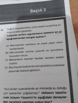 Başlık 3
41.
Yoğurt mayalanırken, sütün belirli sıcaklıkta ol-
masına özen gösterilir.
Yukarıda verilen uygulamanın sebebini en iyi
aşağıdakilerden hangisi açıklar?
A) Mikroskobik canlıların en basit yapılı olani
bakterilerdir.
B) Mikroskobik canlılar yiyecek ve içeceklere
havadan karışır.
C) Bakterilerin bazıları faydalı, bazıları zararlı
olabilir.
D) Bazı faydalı bakteriler ancak belirli sıcaklıklar
arasında faaliyet gösterir.
"Kurutulan yiyeceklerde az miktarda su olduğu
için bakteriler çoğalamaz." iddiasını ispatla-
mak isteyen Yasemin'in aşağıdaki deneyler-
den hangisini yapması uygun olur?