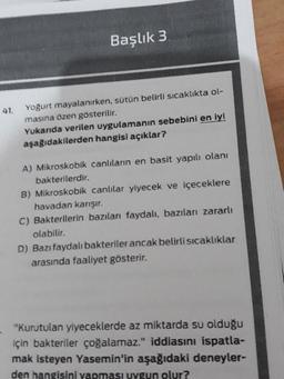 Başlık 3
41.
Yoğurt mayalanırken, sütün belirli sıcaklıkta ol-
masına özen gösterilir.
Yukarıda verilen uygulamanın sebebini en iyi
aşağıdakilerden hangisi açıklar?
A) Mikroskobik canlıların en basit yapılı olani
bakterilerdir.
B) Mikroskobik canlılar yiyecek ve içeceklere
havadan karışır.
C) Bakterilerin bazıları faydalı, bazıları zararlı
olabilir.
D) Bazı faydalı bakteriler ancak belirli sıcaklıklar
arasında faaliyet gösterir.
"Kurutulan yiyeceklerde az miktarda su olduğu
için bakteriler çoğalamaz." iddiasını ispatla-
mak isteyen Yasemin'in aşağıdaki deneyler-
den hangisini yapması uygun olur?
