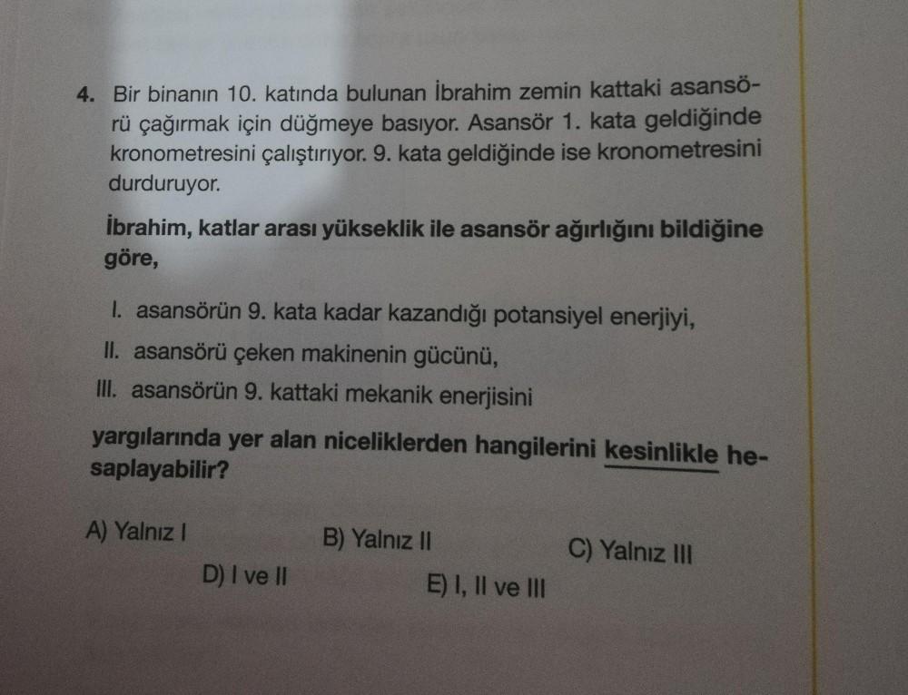 4. Bir binanın 10. katında bulunan İbrahim zemin kattaki asansö-
rü çağırmak için düğmeye basıyor. Asansör 1. kata geldiğinde
kronometresini çalıştırıyor. 9. kata geldiğinde ise kronometresini
durduruyor.
İbrahim, katlar arası yükseklik ile asansör ağırlığ