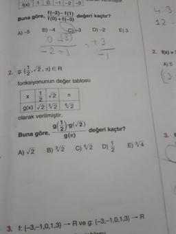 1.
(x))
-2
1(-2)– f(1) değeri kaçtır?
Buna göre,
(++ (0)}
A)-5
B) -4
C)-3
D) -2
E) 3
-2+1
2. 1(x) ==
g: (,2, x) ER
A) 5
fonksiyonunun değer tablosu
1.
2.
/2
g(x) 2 V2 2
olarak verilmiştir.
(2)6(6
(22)6
C) V2 D) E) /4
Buna göre,
değeri kaçtır?
3. E
A) V2
B) V2
3. f: (-3,-1,0,1,3)R ve g: (-3,-1,0,1,3)R
