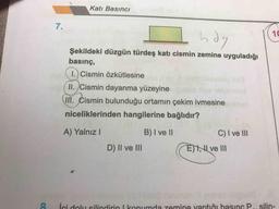 Katı Basıncı
Lhdg
Şekildeki düzgün türdeş katı cismin zemine uyguladığı
basınç,
( 1.) Cismin özkütlesine
(II. Cismin dayanma yüzeyine
In. Cismin bulunduğu ortamın çekim ivmesine
niceliklerinden hangilerine bağlıdır?
A) Yalnız!
B) I ve II
C) I ve III
D) II ve III
EXAL ve III
&
ici dolu silindirin I konumda zemine yaptığı basınc P
silin-
