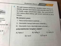 Akışkanların Basıncı
2. Unite
Test 11
Bir uçak hareket halinde iken, kanatların biçimi, duruşu ne-
deniyle, altındaki hava basıncı üstündekinden fazla olur ve
bu özellik uçağın yükselmesini sağlar. Bazı yarış otomobil-
lerin üstüne altüst edilmiş uçak kanadı biçiminde bir parça
konulur.
akların
anması
hızının art-
Bu parçanın yararı,
1. Hava sürtünmelerini azaltmak
II. Otomobilin havaya kalkmasını önlemek
III. Otomobilin hızını istenildiği kadar artırmak
yukarıdakilerden hangileri olabilir?
B) Yalnız II
C) Yalnız III
D) I ve II
e III
A) Yalnız!
E) II ve III